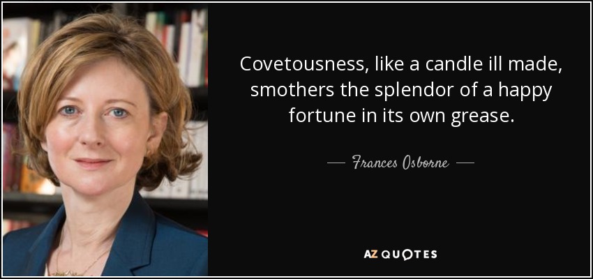 Covetousness, like a candle ill made, smothers the splendor of a happy fortune in its own grease. - Frances Osborne