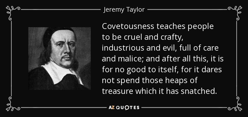 Covetousness teaches people to be cruel and crafty, industrious and evil, full of care and malice; and after all this, it is for no good to itself, for it dares not spend those heaps of treasure which it has snatched. - Jeremy Taylor