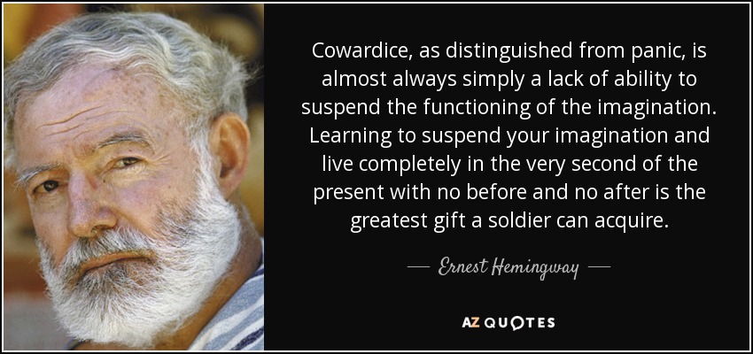 Cowardice, as distinguished from panic, is almost always simply a lack of ability to suspend the functioning of the imagination. Learning to suspend your imagination and live completely in the very second of the present with no before and no after is the greatest gift a soldier can acquire. - Ernest Hemingway