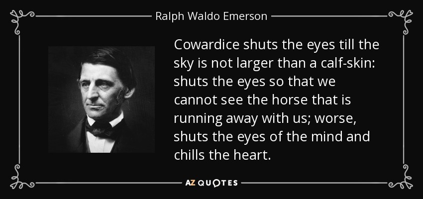 Cowardice shuts the eyes till the sky is not larger than a calf-skin: shuts the eyes so that we cannot see the horse that is running away with us; worse, shuts the eyes of the mind and chills the heart. - Ralph Waldo Emerson