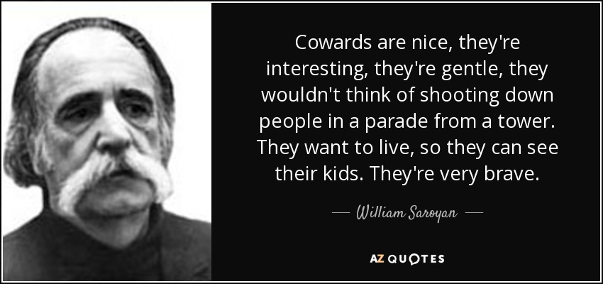 Cowards are nice, they're interesting, they're gentle, they wouldn't think of shooting down people in a parade from a tower. They want to live, so they can see their kids. They're very brave. - William Saroyan