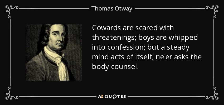 Cowards are scared with threatenings; boys are whipped into confession; but a steady mind acts of itself, ne'er asks the body counsel. - Thomas Otway