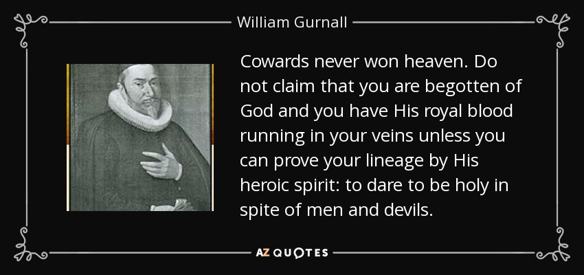 Cowards never won heaven. Do not claim that you are begotten of God and you have His royal blood running in your veins unless you can prove your lineage by His heroic spirit: to dare to be holy in spite of men and devils. - William Gurnall