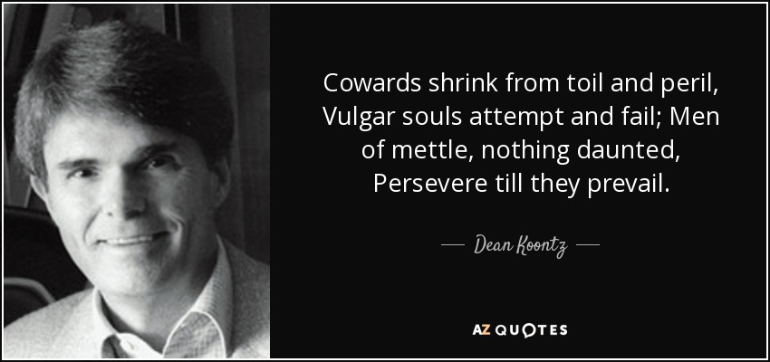 Cowards shrink from toil and peril, Vulgar souls attempt and fail; Men of mettle, nothing daunted, Persevere till they prevail. - Dean Koontz