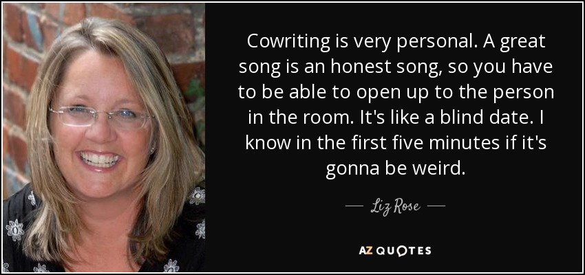 Cowriting is very personal. A great song is an honest song, so you have to be able to open up to the person in the room. It's like a blind date. I know in the first five minutes if it's gonna be weird. - Liz Rose