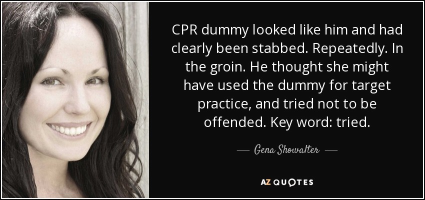 CPR dummy looked like him and had clearly been stabbed. Repeatedly. In the groin. He thought she might have used the dummy for target practice, and tried not to be offended. Key word: tried. - Gena Showalter