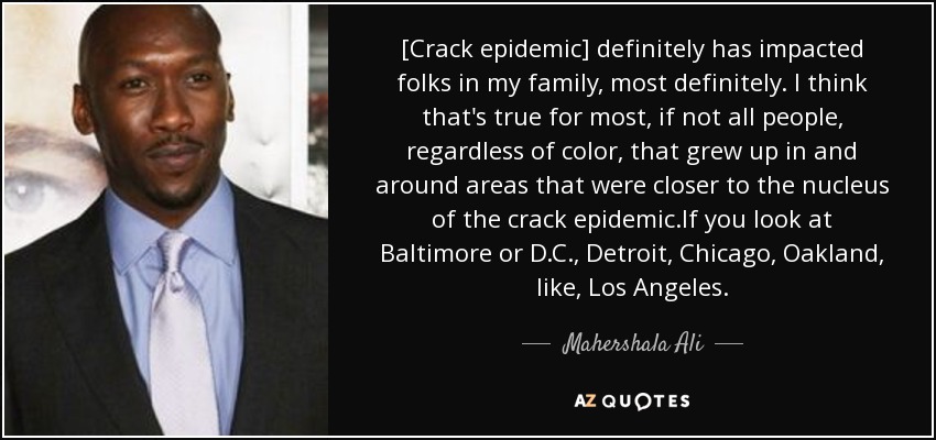 [Crack epidemic] definitely has impacted folks in my family, most definitely. I think that's true for most, if not all people, regardless of color, that grew up in and around areas that were closer to the nucleus of the crack epidemic.If you look at Baltimore or D.C., Detroit, Chicago, Oakland, like, Los Angeles. - Mahershala Ali