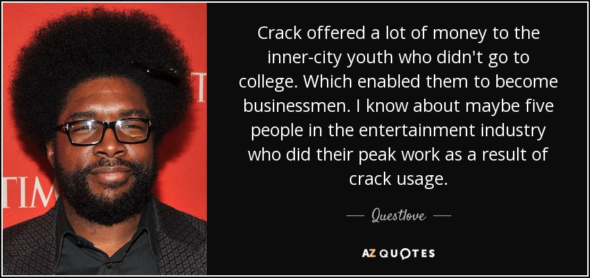 Crack offered a lot of money to the inner-city youth who didn't go to college. Which enabled them to become businessmen. I know about maybe five people in the entertainment industry who did their peak work as a result of crack usage. - Questlove