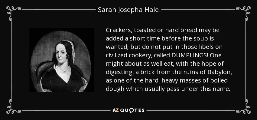 Crackers, toasted or hard bread may be added a short time before the soup is wanted; but do not put in those libels on civilized cookery, called DUMPLINGS! One might about as well eat, with the hope of digesting, a brick from the ruins of Babylon, as one of the hard, heavy masses of boiled dough which usually pass under this name. - Sarah Josepha Hale