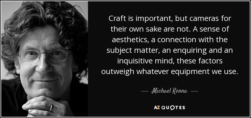 Craft is important, but cameras for their own sake are not. A sense of aesthetics, a connection with the subject matter, an enquiring and an inquisitive mind, these factors outweigh whatever equipment we use. - Michael Kenna