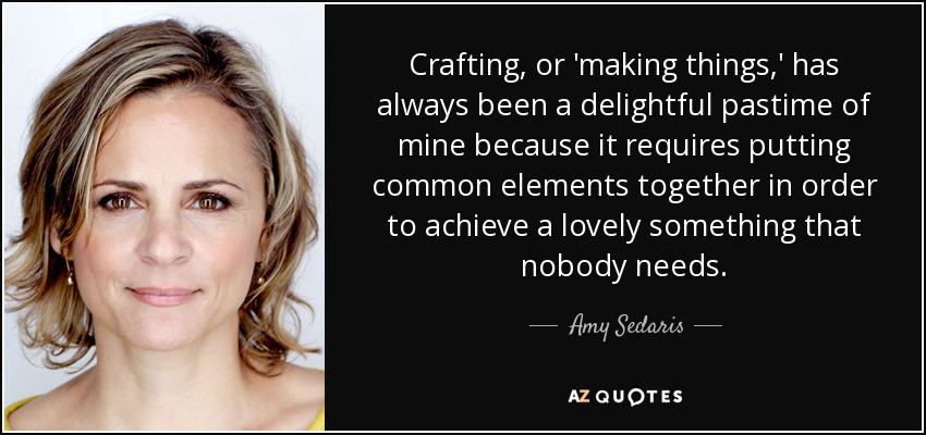 Crafting, or 'making things,' has always been a delightful pastime of mine because it requires putting common elements together in order to achieve a lovely something that nobody needs. - Amy Sedaris