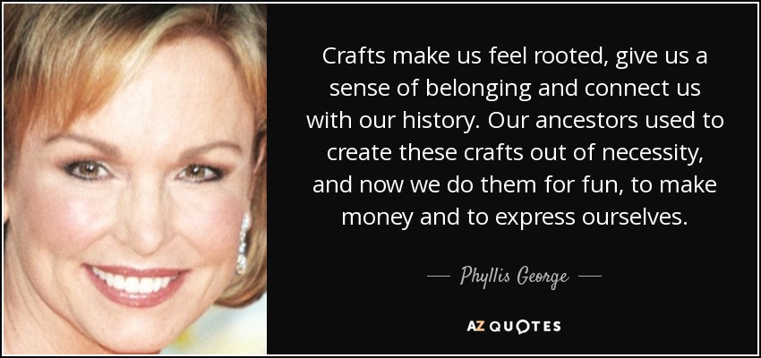 Crafts make us feel rooted, give us a sense of belonging and connect us with our history. Our ancestors used to create these crafts out of necessity, and now we do them for fun, to make money and to express ourselves. - Phyllis George