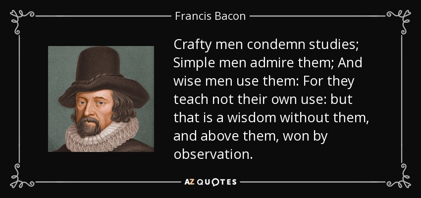 Crafty men condemn studies; Simple men admire them; And wise men use them: For they teach not their own use: but that is a wisdom without them, and above them, won by observation. - Francis Bacon