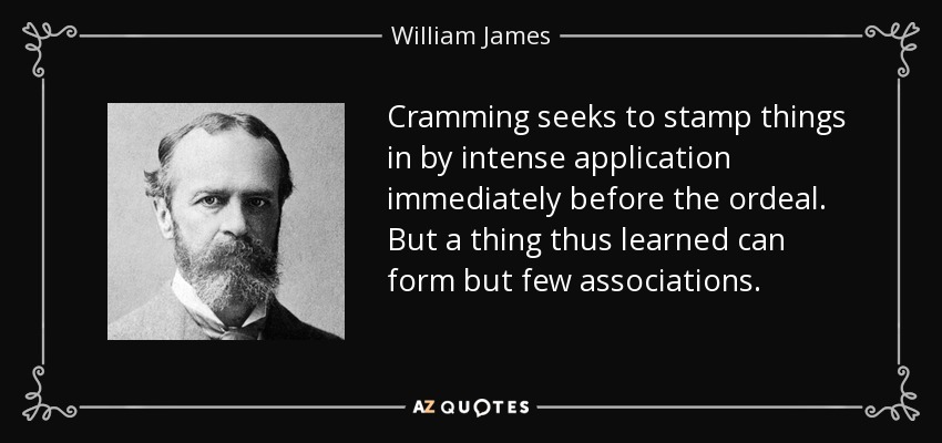 Cramming seeks to stamp things in by intense application immediately before the ordeal. But a thing thus learned can form but few associations. - William James