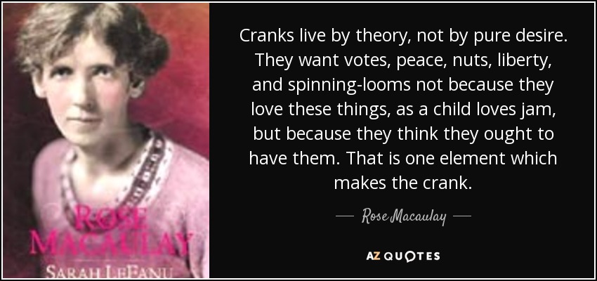 Cranks live by theory, not by pure desire. They want votes, peace, nuts, liberty, and spinning-looms not because they love these things, as a child loves jam, but because they think they ought to have them. That is one element which makes the crank. - Rose Macaulay