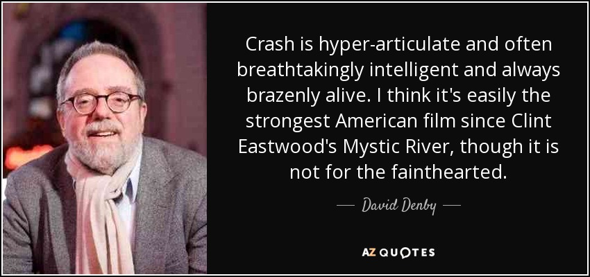 Crash is hyper-articulate and often breathtakingly intelligent and always brazenly alive. I think it's easily the strongest American film since Clint Eastwood's Mystic River, though it is not for the fainthearted. - David Denby