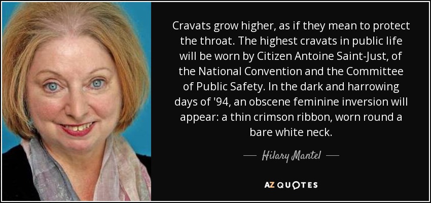 Cravats grow higher, as if they mean to protect the throat. The highest cravats in public life will be worn by Citizen Antoine Saint-Just, of the National Convention and the Committee of Public Safety. In the dark and harrowing days of '94, an obscene feminine inversion will appear: a thin crimson ribbon, worn round a bare white neck. - Hilary Mantel