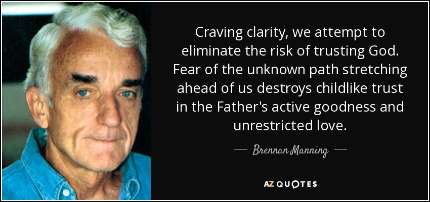 Craving clarity, we attempt to eliminate the risk of trusting God. Fear of the unknown path stretching ahead of us destroys childlike trust in the Father's active goodness and unrestricted love. - Brennan Manning