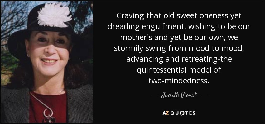 Craving that old sweet oneness yet dreading engulfment, wishing to be our mother's and yet be our own, we stormily swing from mood to mood, advancing and retreating-the quintessential model of two-mindedness. - Judith Viorst