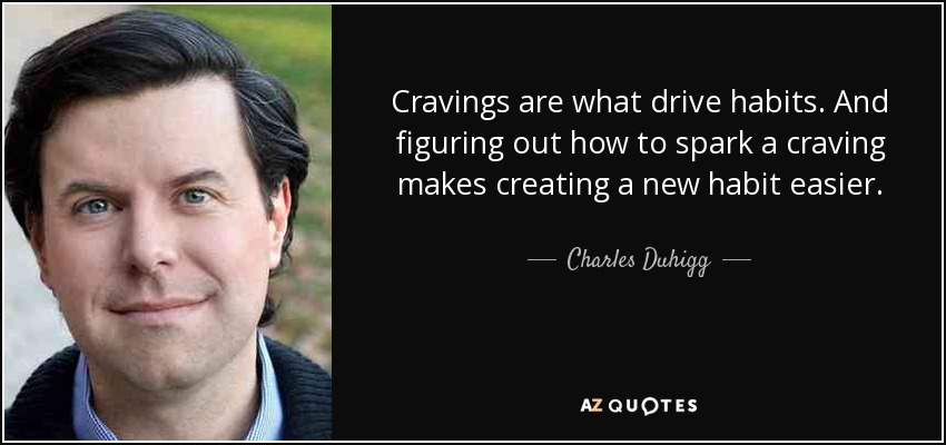 Cravings are what drive habits. And figuring out how to spark a craving makes creating a new habit easier. - Charles Duhigg