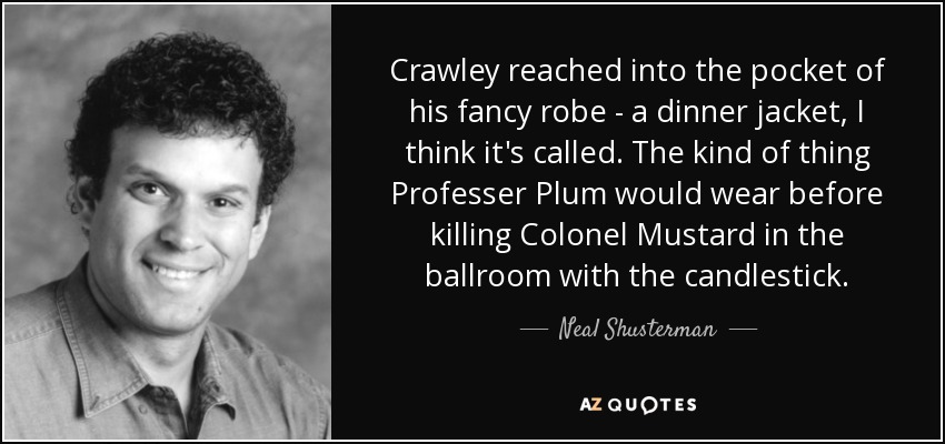 Crawley reached into the pocket of his fancy robe - a dinner jacket, I think it's called. The kind of thing Professer Plum would wear before killing Colonel Mustard in the ballroom with the candlestick. - Neal Shusterman