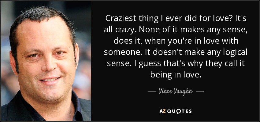 Craziest thing I ever did for love? It's all crazy. None of it makes any sense, does it, when you're in love with someone. It doesn't make any logical sense. I guess that's why they call it being in love. - Vince Vaughn
