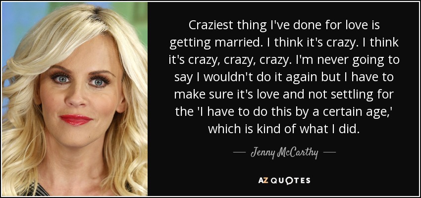 Craziest thing I've done for love is getting married. I think it's crazy. I think it's crazy, crazy, crazy. I'm never going to say I wouldn't do it again but I have to make sure it's love and not settling for the 'I have to do this by a certain age,' which is kind of what I did. - Jenny McCarthy Craziest thing I've done for love is getting married. I think it's crazy. I think it's crazy, crazy, crazy. I'm never going to say I wouldn't do it again but I have to make sure it's love and not settling for the 'I have to do this by a certain age,' which is kind of what I did. - Jenny McCarthy