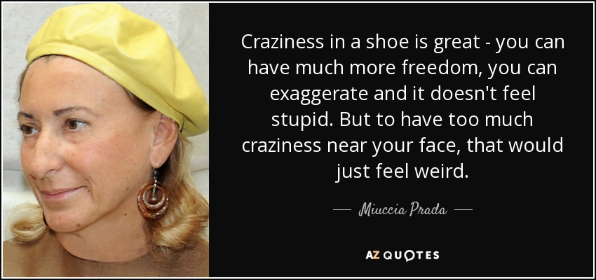 Craziness in a shoe is great - you can have much more freedom, you can exaggerate and it doesn't feel stupid. But to have too much craziness near your face, that would just feel weird. - Miuccia Prada