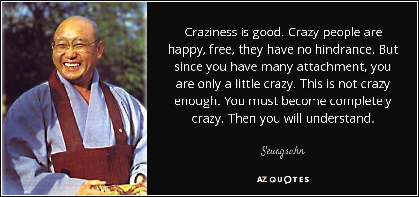Craziness is good. Crazy people are happy, free, they have no hindrance. But since you have many attachment, you are only a little crazy. This is not crazy enough. You must become completely crazy. Then you will understand. - Seungsahn