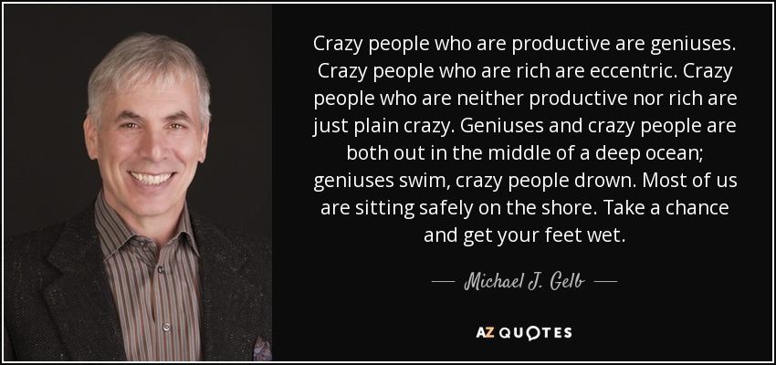 Crazy people who are productive are geniuses. Crazy people who are rich are eccentric. Crazy people who are neither productive nor rich are just plain crazy. Geniuses and crazy people are both out in the middle of a deep ocean; geniuses swim, crazy people drown. Most of us are sitting safely on the shore. Take a chance and get your feet wet. - Michael J. Gelb