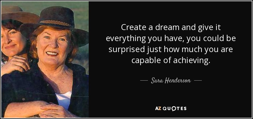 Create a dream and give it everything you have, you could be surprised just how much you are capable of achieving. - Sara Henderson