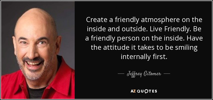 Create a friendly atmosphere on the inside and outside. Live Friendly. Be a friendly person on the inside. Have the attitude it takes to be smiling internally first. - Jeffrey Gitomer