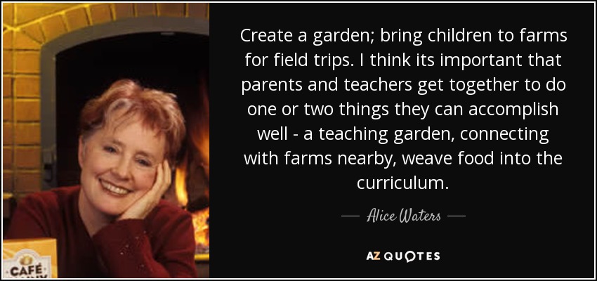 Create a garden; bring children to farms for field trips. I think its important that parents and teachers get together to do one or two things they can accomplish well - a teaching garden, connecting with farms nearby, weave food into the curriculum. - Alice Waters