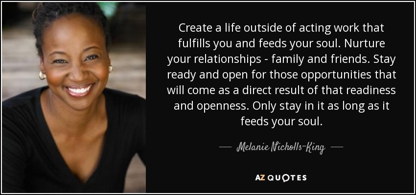 Create a life outside of acting work that fulfills you and feeds your soul. Nurture your relationships - family and friends. Stay ready and open for those opportunities that will come as a direct result of that readiness and openness. Only stay in it as long as it feeds your soul. - Melanie Nicholls-King