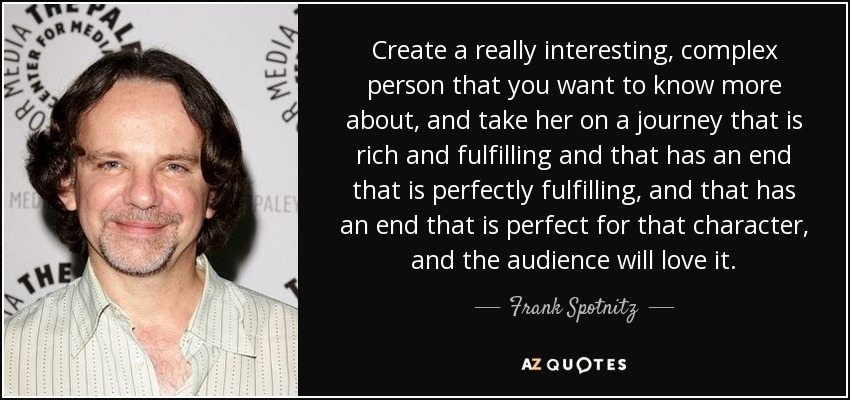 Create a really interesting, complex person that you want to know more about, and take her on a journey that is rich and fulfilling and that has an end that is perfectly fulfilling, and that has an end that is perfect for that character, and the audience will love it. - Frank Spotnitz