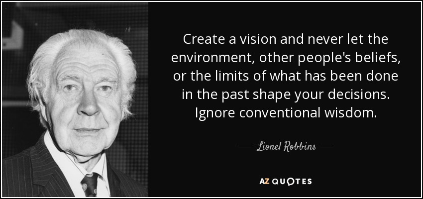 Create a vision and never let the environment, other people's beliefs, or the limits of what has been done in the past shape your decisions. Ignore conventional wisdom. - Lionel Robbins, Baron Robbins