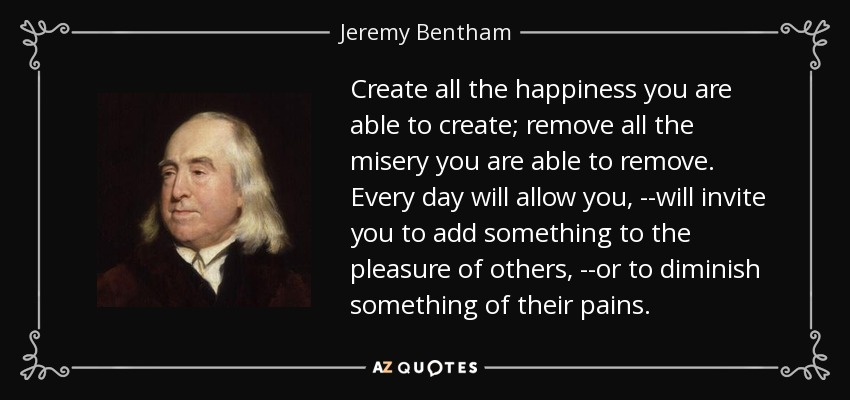 Create all the happiness you are able to create; remove all the misery you are able to remove. Every day will allow you, --will invite you to add something to the pleasure of others, --or to diminish something of their pains. - Jeremy Bentham