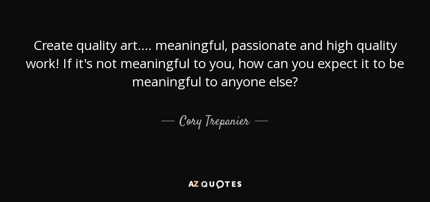 Create quality art.... meaningful, passionate and high quality work! If it's not meaningful to you, how can you expect it to be meaningful to anyone else? - Cory Trepanier
