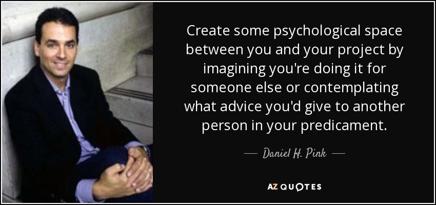Create some psychological space between you and your project by imagining you're doing it for someone else or contemplating what advice you'd give to another person in your predicament. - Daniel H. Pink