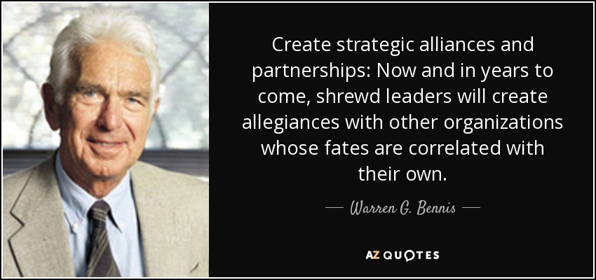 Create strategic alliances and partnerships: Now and in years to come, shrewd leaders will create allegiances with other organizations whose fates are correlated with their own. - Warren G. Bennis