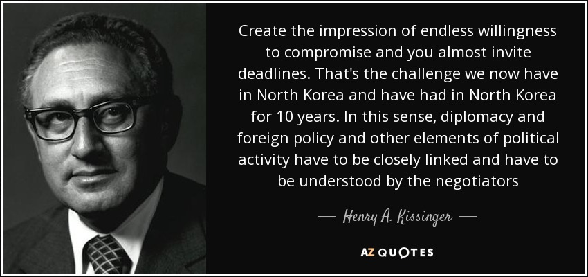 Create the impression of endless willingness to compromise and you almost invite deadlines. That's the challenge we now have in North Korea and have had in North Korea for 10 years. In this sense, diplomacy and foreign policy and other elements of political activity have to be closely linked and have to be understood by the negotiators - Henry A. Kissinger