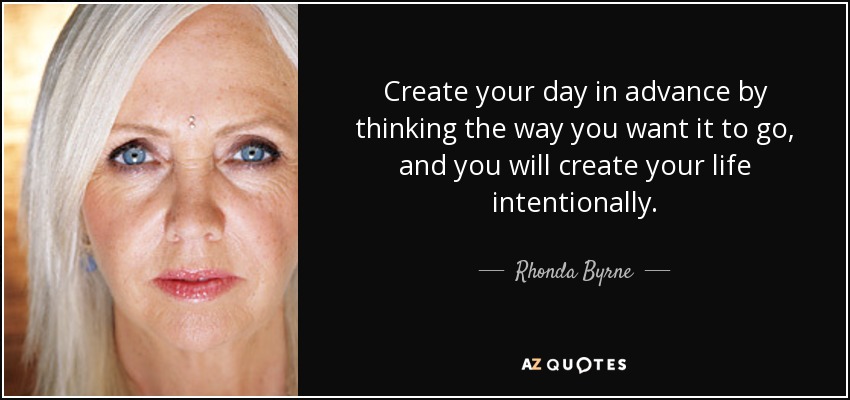 Create your day in advance by thinking the way you want it to go, and you will create your life intentionally. - Rhonda Byrne