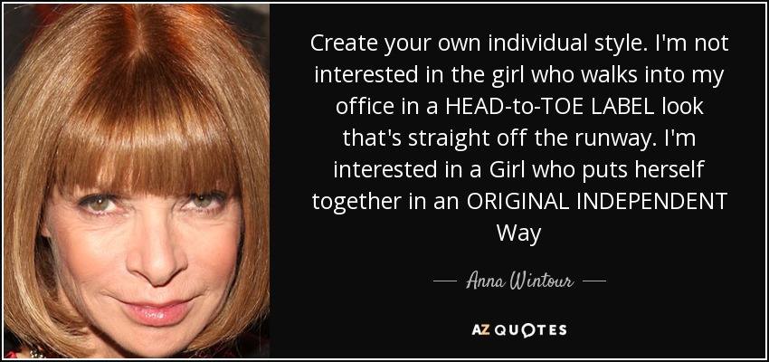 Create your own individual style. I'm not interested in the girl who walks into my office in a HEAD-to-TOE LABEL look that's straight off the runway. I'm interested in a Girl who puts herself together in an ORIGINAL INDEPENDENT Way - Anna Wintour