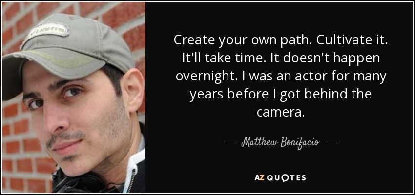 Create your own path. Cultivate it. It'll take time. It doesn't happen overnight. I was an actor for many years before I got behind the camera. - Matthew Bonifacio