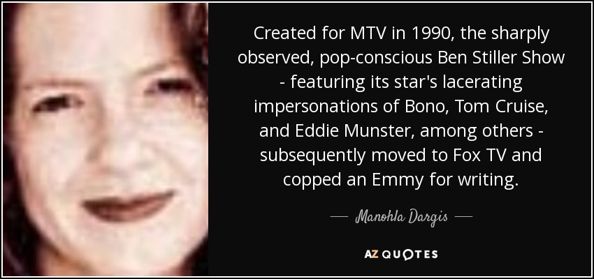 Created for MTV in 1990, the sharply observed, pop-conscious Ben Stiller Show - featuring its star's lacerating impersonations of Bono, Tom Cruise, and Eddie Munster, among others - subsequently moved to Fox TV and copped an Emmy for writing. - Manohla Dargis