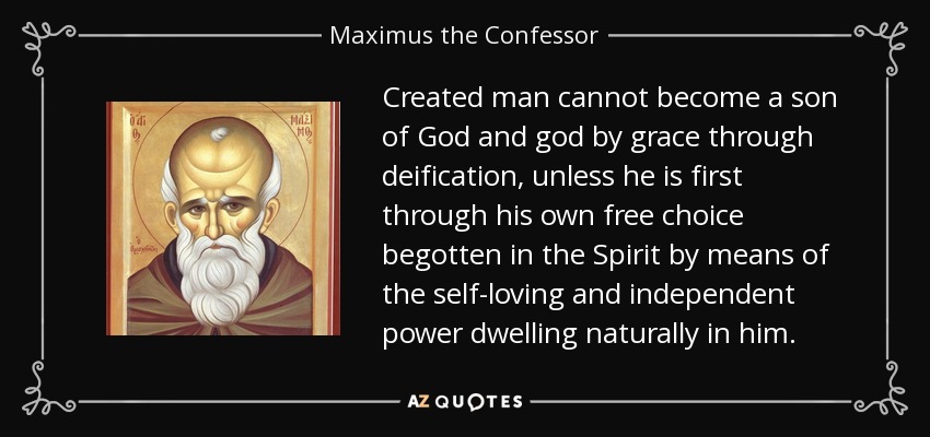 Created man cannot become a son of God and god by grace through deification, unless he is first through his own free choice begotten in the Spirit by means of the self-loving and independent power dwelling naturally in him. - Maximus the Confessor