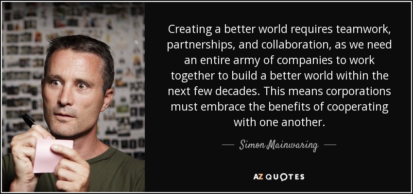 Creating a better world requires teamwork, partnerships, and collaboration, as we need an entire army of companies to work together to build a better world within the next few decades. This means corporations must embrace the benefits of cooperating with one another. - Simon Mainwaring