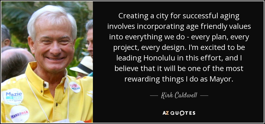 Creating a city for successful aging involves incorporating age friendly values into everything we do - every plan, every project, every design. I'm excited to be leading Honolulu in this effort, and I believe that it will be one of the most rewarding things I do as Mayor. - Kirk Caldwell