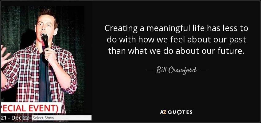 Creating a meaningful life has less to do with how we feel about our past than what we do about our future. - Bill Crawford