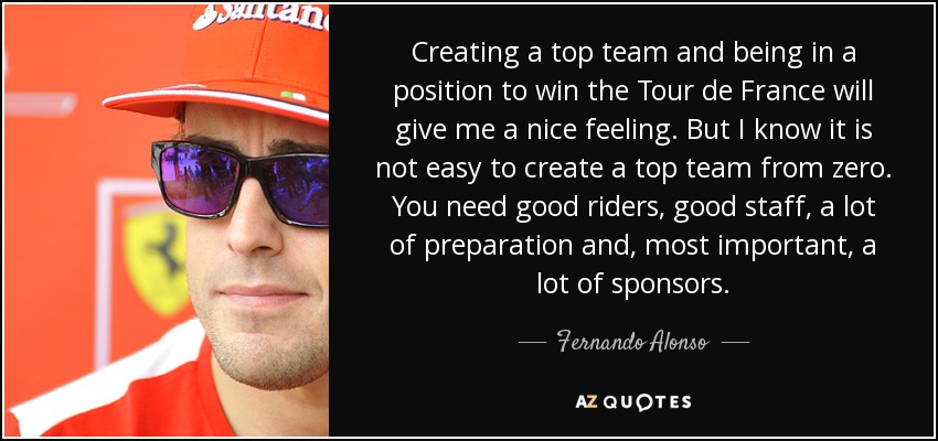 Creating a top team and being in a position to win the Tour de France will give me a nice feeling. But I know it is not easy to create a top team from zero. You need good riders, good staff, a lot of preparation and, most important, a lot of sponsors. - Fernando Alonso